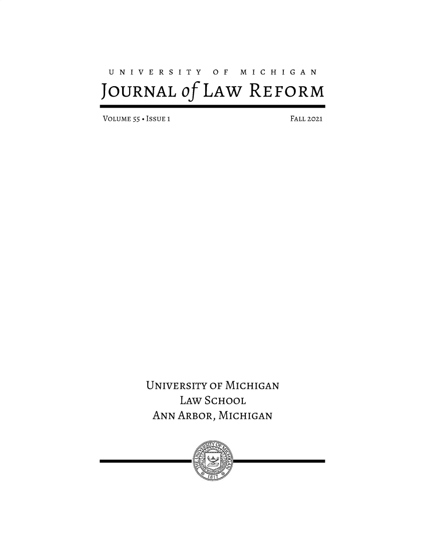 handle is hein.journals/umijlr55 and id is 1 raw text is: U N I V E R S I T Y  OF  M I C H I G A N
JOURNAL Of LAW REFORM

VOLUME 55 - ISSUE I

FALL 2021

UNIVERSITY OF MICHIGAN
LAW SCHOOL
ANN ARBOR, MICHIGAN
f    1


