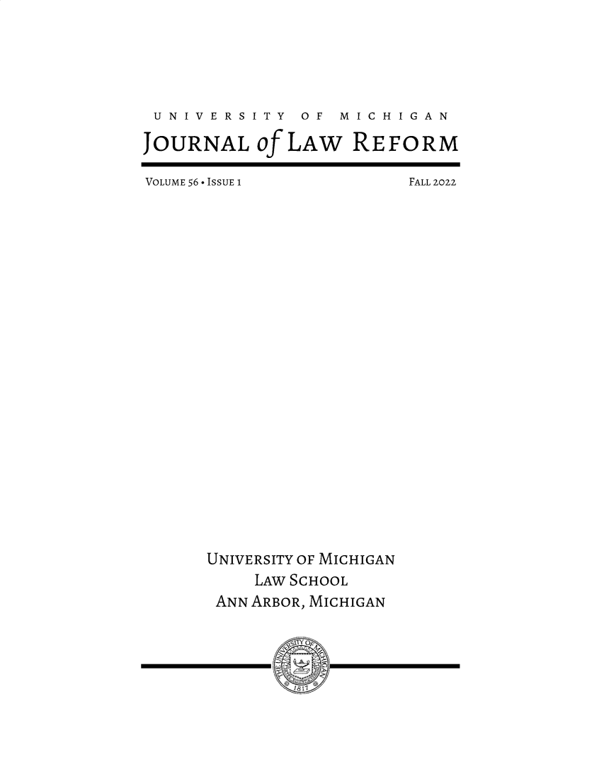handle is hein.journals/umijlr56 and id is 1 raw text is: 





U  N I V E R S I T Y  OF  M I C H I G A N

JOURNAL of LAW REFORM


VOLUME 56 - ISSUE I


FALL 2022


UNIVERSITY OF MICHIGAN
     LAW SCHOOL
 ANN ARBOR, MICHIGAN


