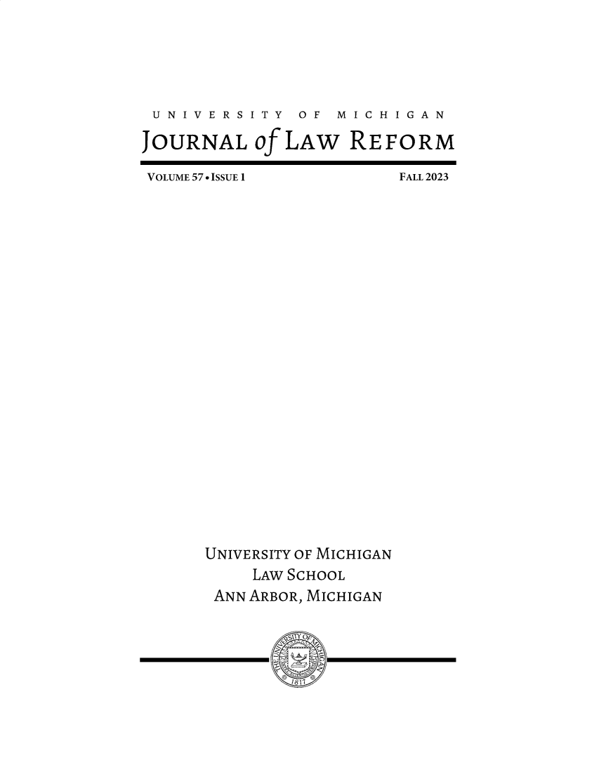 handle is hein.journals/umijlr57 and id is 1 raw text is: 






U  N I V E R S I T Y  OF  M I C H I G A N

JOURNAL of LAW REFORM


VOLUME 57 6 ISSUE 1


FALL 2023


UNIVERSITY OF MICHIGAN
     LAW SCHOOL
 ANN ARBOR, MICHIGAN




        mss- z


