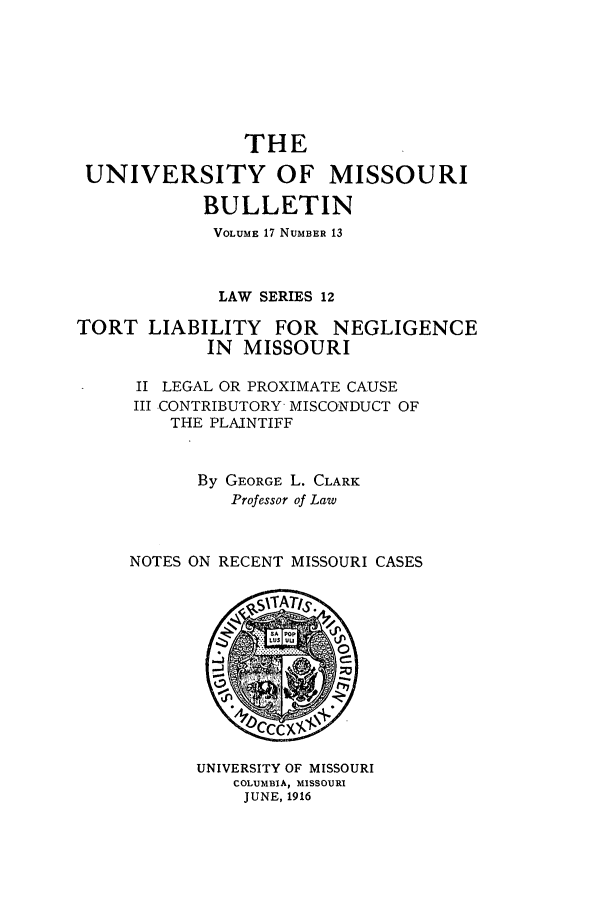 handle is hein.journals/umisb12 and id is 1 raw text is: THE
UNIVERSITY OF MISSOURI
BULLETIN
VOLUME 17 NUMBER 13
LAW SERIES 12
TORT LIABILITY FOR NEGLIGENCE
IN MISSOURI
II LEGAL OR PROXIMATE CAUSE
III CONTRIBUTORY MISCONDUCT OF
THE PLAINTIFF
By GEORGE L. CLARK
Professor of Law
NOTES ON RECENT MISSOURI CASES

UNIVERSITY OF MISSOURI
COLUMBIA, MISSOURI
JUNE, 1916


