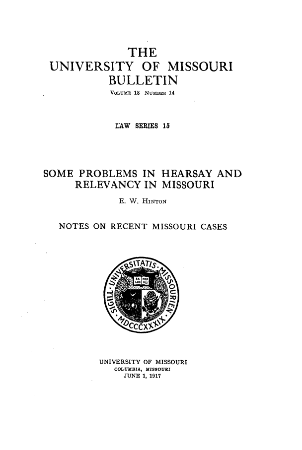 handle is hein.journals/umisb15 and id is 1 raw text is: THE

UNIVERSITY

OF MISSOURI

BULLETIN
VOLUME 18 NUMBER 14
LAW SERIES 15
SOME PROBLEMS IN HEARSAY AND
RELEVANCY IN MISSOURI
E. W. HINTON
NOTES ON RECENT MISSOURI CASES
TA
UNIVERSITY OF MISSOURI
COLUMBIA, MISSOURI
JUNE 1, 1917


