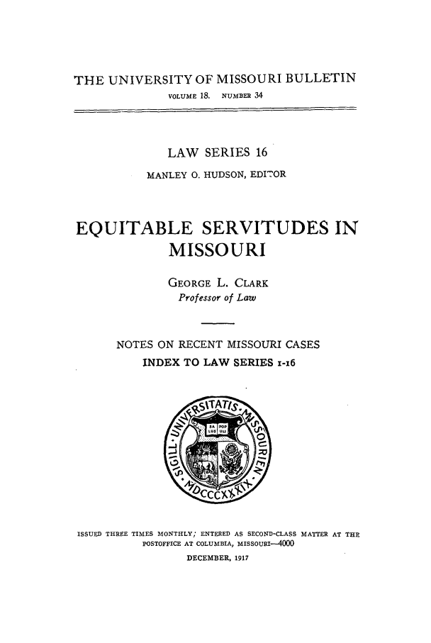 handle is hein.journals/umisb16 and id is 1 raw text is: THE UNIVERSITY OF MISSOURI BULLETIN
VOLUME 18. NUMBER 34
LAW SERIES 16
MANLEY 0. HUDSON, EDI2OR
EQUITABLE SERVITUDES IN
MISSOURI
GEORGE L. CLARK
Professor of Law
NOTES ON RECENT MISSOURI CASES
INDEX TO LAW SERIES 1-16

ISSUED THREE TIMES MONTHLY; ENTERED AS SECOND-CLASS MATTER AT THE
POSTOFFICE AT COLUMBIA, MISSOURI-4000
DECEMBER, 1917


