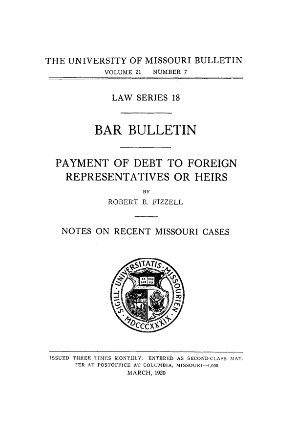 handle is hein.journals/umisb18 and id is 1 raw text is: THE UNIVERSITY OF MISSOURI BULLETIN
VOLUME 21  NUMBER 7
LAW SERIES 18
BAR BULLETIN
PAYMENT OF DEBT TO FOREIGN
REPRESENTATIVES OR HEIRS
BY
ROBERT B. FIZZELL
NOTES ON RECENT MISSOURI CASES

ISSUED THREE TIMES MONTHLY; ENTERED AS SECOND-CLASS MAT-
TER AT POSTOFFICE AT COLUMBIA, MISSOURI-4,000
MARCH, 1920


