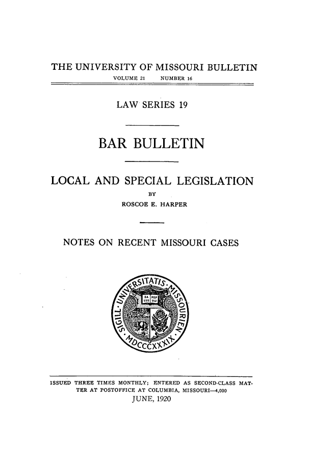 handle is hein.journals/umisb19 and id is 1 raw text is: THE UNIVERSITY OF MISSOURI BULLETIN
VOLUME 21  NUMBER 16
LAW SERIES 19
BAR BULLETIN
LOCAL AND SPECIAL LEGISLATION
BY
ROSCOE E. HARPER

NOTES ON RECENT MISSOURI CASES

ISSUED THREE TIMES MONTHLY; ENTERED AS SECOND-CLASS MAT-
TER AT POSTOFFICE AT COLUMBIA, MISSOURI-4,000
JUNE, 1920


