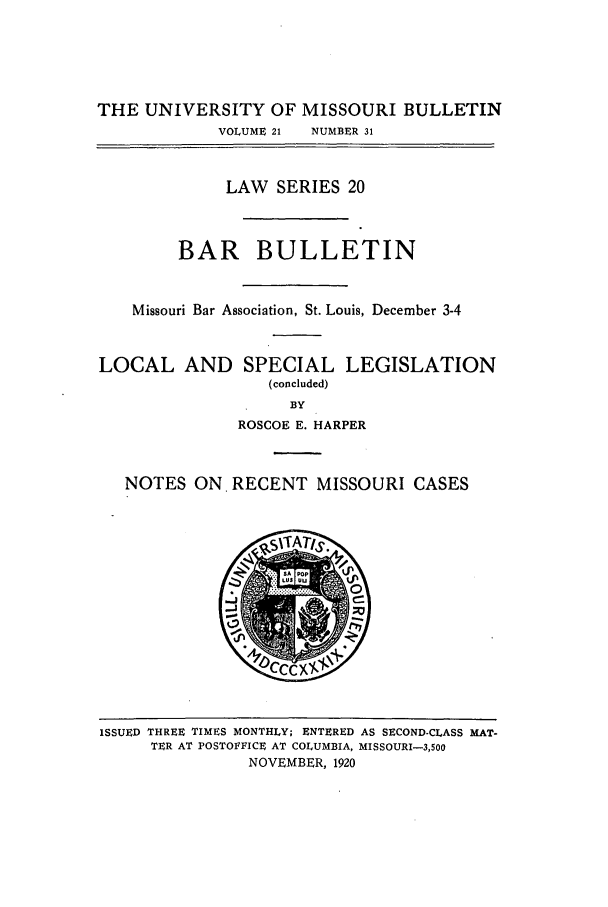 handle is hein.journals/umisb20 and id is 1 raw text is: THE UNIVERSITY OF MISSOURI BULLETIN
VOLUME 21  NUMBER 31
LAW SERIES 20
BAR BULLETIN
Missouri Bar Association, St. Louis, December 3-4
LOCAL AND SPECIAL LEGISLATION
(concluded)
BY
ROSCOE E. HARPER
NOTES ON. RECENT MISSOURI CASES

ISSUED THREE TIMES MONTHLY; ENTERED AS SECOND-CLASS MAT-
TER AT POSTOFFICE AT COLUMBIA, MISSOURI-3,500
NOVEMBER, 1920


