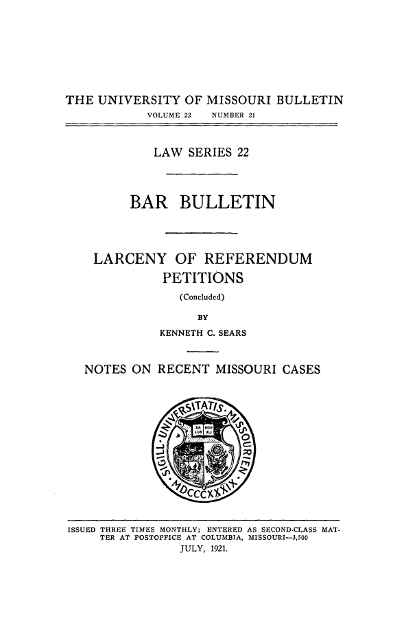 handle is hein.journals/umisb22 and id is 1 raw text is: THE UNIVERSITY OF MISSOURI BULLETIN
VOLUME 22  NUMBER 21
LAW SERIES 22
BAR BULLETIN
LARCENY OF REFERENDUM
PETITIONS
(Concluded)
BY
KENNETH C. SEARS
NOTES ON RECENT MISSOURI CASES

ISSUED THREE TIMES MONTHLY; ENTERED AS SECOND-CLASS MAT-
TER AT POSTOFFICE AT COLUMBIA, MISSOURI-3,500
JULY, 1921.


