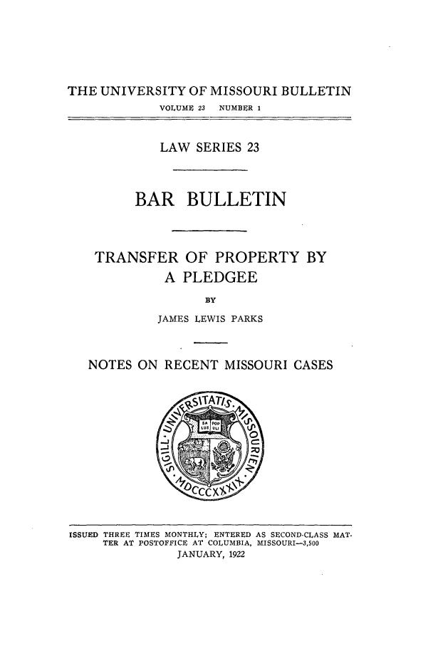 handle is hein.journals/umisb23 and id is 1 raw text is: THE UNIVERSITY OF MISSOURI BULLETIN
VOLUME 23  NUMBER 1
LAW SERIES 23
BAR BULLETIN
TRANSFER OF PROPERTY BY
A PLEDGEE
BY
JAMES LEWIS PARKS
NOTES ON RECENT MISSOURI CASES

ISSUED THREE TIMES MONTHLY; ENTERED AS SECOND-CLASS MAT-
TER AT POSTOFFICE AT COLUMBIA, MISSOURI-3,500
JANUARY, 1922


