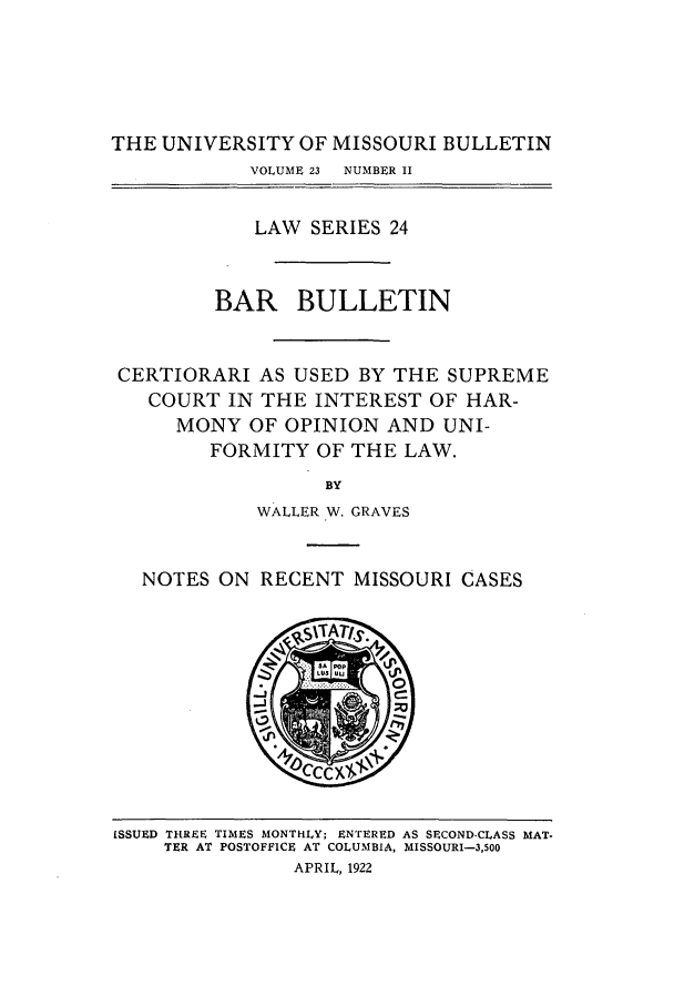 handle is hein.journals/umisb24 and id is 1 raw text is: THE UNIVERSITY OF MISSOURI BULLETIN
VOLUME 23  NUMBER II
LAW SERIES 24
BAR BULLETIN
CERTIORARI AS USED BY THE SUPREME
COURT IN THE INTEREST OF HAR-
MONY OF OPINION AND UNI-
FORMITY OF THE LAW.
BY
WALLER W. GRAVES
NOTES ON RECENT MISSOURI CASES

iSSUED THREE TIMES MONTHLY; ENTERED AS SECOND.CLASS MAT-
TER AT POSTOFFICE AT COLUMBIA, MISSOURI-3,500
APRIL, 1922


