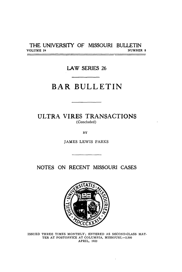 handle is hein.journals/umisb26 and id is 1 raw text is: THE UNIVERSITY OF MISSOURI BULLETIN
VOLUME 24                            NUMBER 8

LAW SERIES 26
BAR BULLETIN

ULTRA

VIRES TRANSACTIONS
(Concluded)

BY
JAMES LEWIS PARKS

NOTES ON RECENT MISSOURI CASES

ISSUED THREE TIMES MONTHLY; ENTERED AS SECOND-CLASS MAT-
TER AT POSTOFFICE AT COLUMBIA, MISSOURI,-3,500
APRIL, 1923


