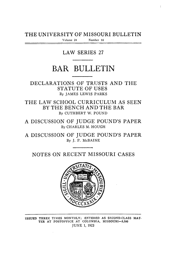 handle is hein.journals/umisb27 and id is 1 raw text is: THE UNIVERSITY OF MISSOURI BULLETIN
Volume 24  Number 16
LAW SERIES 27
BAR BULLETIN
DECLARATIONS OF TRUSTS AND THE
STATUTE OF USES
By JAMES LEWIS PARKS
THE LAW SCHOOL CURRICULUM AS SEEN
BY THE BENCH AND THE BAR
By CUTHBERT W. POUND
A DISCUSSION OF JUDGE POUND'S PAPER
By CHARLES M. HOUGH
A DISCUSSION OF JUDGE POUND'S PAPER
By J. P. McBAINE
NOTES ON RECENT MISSOURI CASES

ISSUED THREE TIMES MONTHLY; ENTERED AS SECOND-CLASS MA'r-
TER AT POSTOFFICE AT COLUMBIA, I USSOURI-3,500
JUNE 1, 1923


