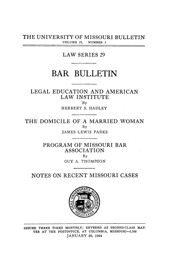 handle is hein.journals/umisb29 and id is 1 raw text is: THE UNIVERSITY OF MISSOURI BULLETIN
VOLUME 25,  NUMBER 3
LAW SERIES 29
BAR BULLETIN
LEGAL EDUCATION AND AMERICAN
LAW INSTITUTE
By
HERBERT S. HADLEY
THE DOMICILE OF A MARRIED WOMAN
By
JAMES LEWIS PARKS
PROGRAM OF MISSOURI BAR
ASSOCIATION
By
GUY A. THOMPSON
NOTES ON RECENT MISSOURI CASES

ISSUED THREE TIMES MONTHLY; ENTERED AS SECOND-CLASS MAT.
TER AT THE POSTOFFICE, AT COLUMBIA, MISSOURI-3,500
JANUARY 20, 1924


