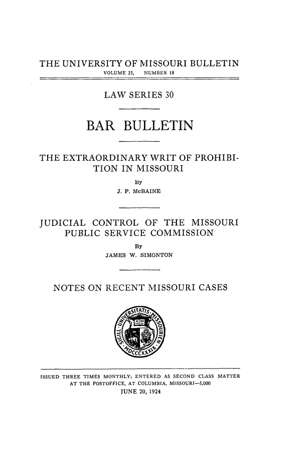 handle is hein.journals/umisb30 and id is 1 raw text is: THE UNIVERSITY OF MISSOURI BULLETIN
VOLUME 25,  NUMBER 18
LAW SERIES 30
BAR BULLETIN
THE EXTRAORDINARY WRIT OF PROHIBI-
TION IN MISSOURI
By
J. P. McBAINE
JUDICIAL CONTROL OF THE MISSOURI
PUBLIC SERVICE COMMISSION
By
JAMES W. SIMONTON

NOTES ON RECENT MISSOURI CASES

ISSUED THREE TIMES MONTHLY; ENTERED AS SECOND CLASS MATTER
AT THE POSTOFFICE, AT COLUMBIA, MISSOURI-5,000
JUNE 20, 1924


