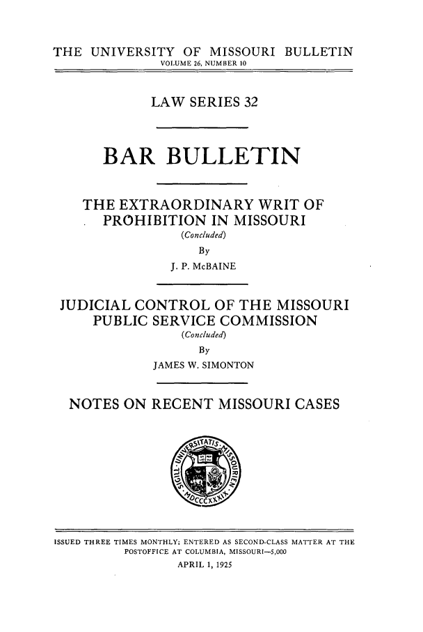 handle is hein.journals/umisb32 and id is 1 raw text is: THE UNIVERSITY OF MISSOURI BULLETIN
VOLUME 26, NUMBER 10
LAW SERIES 32
BAR BULLETIN
THE EXTRAORDINARY WRIT OF
PROHIBITION IN MISSOURI
(Concluded)
By
J. P. McBAINE
JUDICIAL CONTROL OF THE MISSOURI
PUBLIC SERVICE COMMISSION
(Concluded)
By
JAMES W. SIMONTON
NOTES ON RECENT MISSOURI CASES

ISSUED THREE TIMES MONTHLY; ENTERED AS SECOND-CLASS MATTER AT THE
POSTOFFICE AT COLUMBIA, MISSOURI-5,000
APRIL 1, 1925


