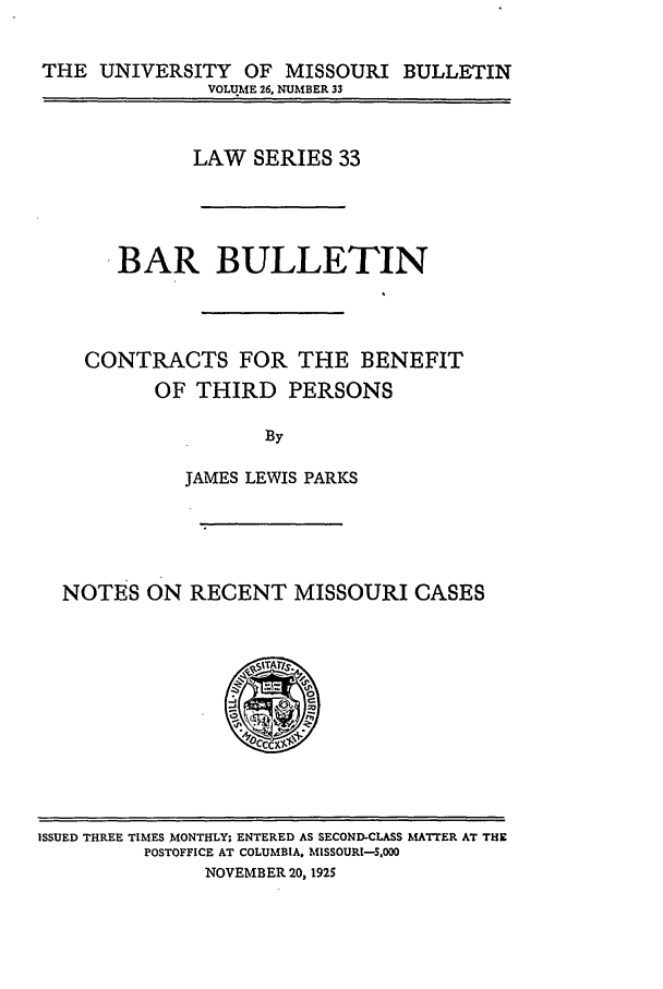 handle is hein.journals/umisb33 and id is 1 raw text is: THE UNIVERSITY OF MISSOURI BULLETIN
VOLUME 26, NUMBER 33
LAW SERIES 33
BAR BULLETIN
CONTRACTS FOR THE BENEFIT
OF THIRD PERSONS
By
JAMES LEWIS PARKS

NOTES ON RECENT MISSOURI CASES
crcxs

ISSUED THREE TIMES MONTHLY; ENTERED AS SECOND-CLASS MATTER AT THE
POSTOFFICE AT COLUMBIA, MISSOURI-,00
NOVEMBER 20, 1925


