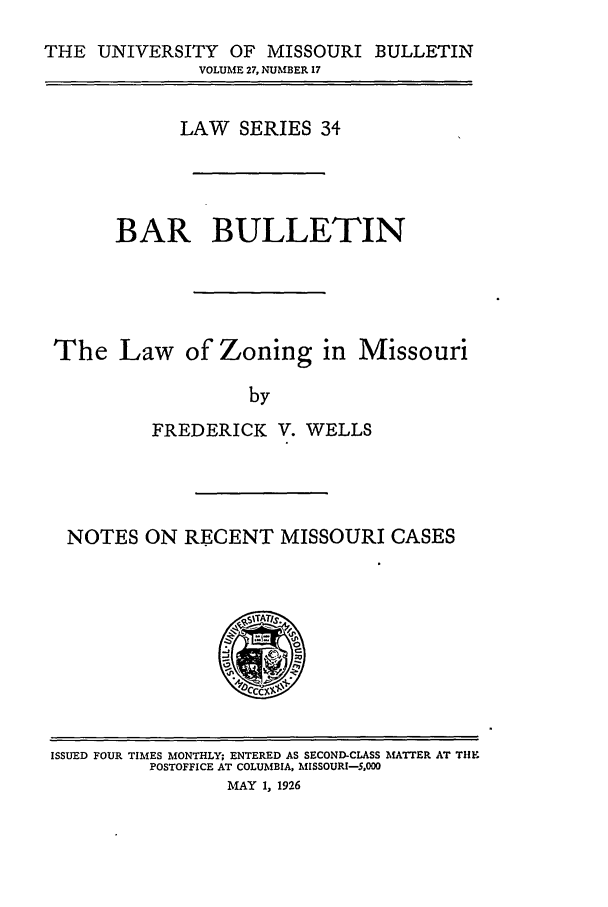 handle is hein.journals/umisb34 and id is 1 raw text is: THE UNIVERSITY OF MISSOURI BULLETIN
VOLUME 27, NUMBER 17
LAW SERIES 34
BAR BULLETIN
The Law of Zoning in Missouri
by
FREDERICK V. WELLS

NOTES ON RECENT MISSOURI CASES

ISSUED FOUR TIMES MONTHLY; ENTERED AS SECOND-CLASS MATTER AT TIE
POSTOFFICE AT COLUMBIA, MISSOURI-S.00
MAY 1, 1926


