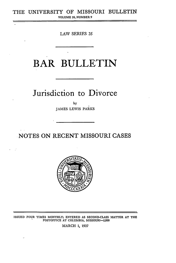 handle is hein.journals/umisb35 and id is 1 raw text is: THE UNIVERSITY OF MISSOURI BULLETIN
VOLUME 28. NUMBER 9
LAW SERIES 35
BAR BULLETIN
Jurisdiction to Divorce
by
JAMES LEWIS PARKS
-NOTES ON RECENT MISSOURI CASES

ISSUED FOUR TIMES MONTHLY; ENTERED AS SECOND-CLASS MATTER AT THE
POSTOFFICE AT COLUMBIA. MISSOURI-S.000
MARCH 1, 1927


