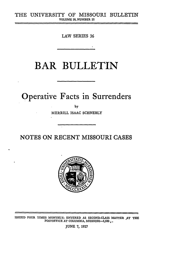 handle is hein.journals/umisb36 and id is 1 raw text is: THE UNIVERSITY OF MISSOURI BULLETIN
VOLUME 28, NUMBER 22
LAW SERIES 36
BAR BULLETIN
Operative Facts in Surrenders
by
MERRILL ISAAC SCHNEBLY
NOTES ON RECENT MISSOURI CASES

ISSUED FOUR TIMES MONTHLY; ENTERED AS SECOND-CLASS MATTER AT THE
POSTOFFICE AT COLUMBIA, MISSOURI-SS500 .
JUNE 7, 1927


