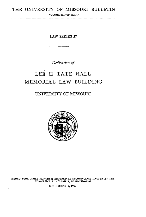 handle is hein.journals/umisb37 and id is 1 raw text is: THE UNIVERSITY OF MISSOURI BULLETIN
VOLUME 28, NUMBER 47

LAW SERIES 37
Dedication of
LEE H. TATE HALL
MEMORIAL LAW BUILDING
UNIVERSITY OF MISSOURI

ISSUED FOUR TIMES MONTHLY; ENTERED AS SECOND-CLASS MATTER AT THE
POSTOFFICE AT COLUMBIA, MISSOURI-4.500
DECEMBER 1, 1927


