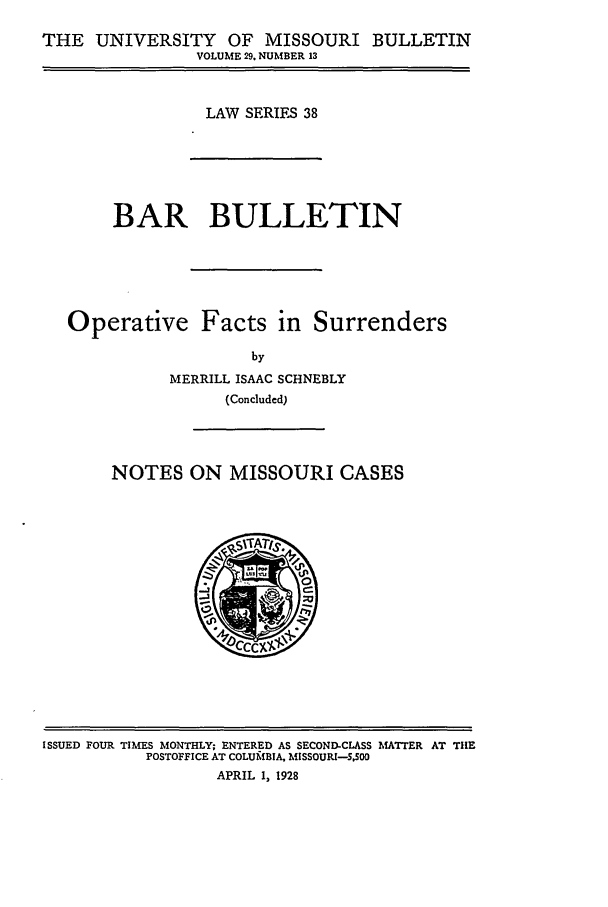 handle is hein.journals/umisb38 and id is 1 raw text is: THE UNIVERSITY OF MISSOURI BULLETIN
VOLUME 29. NUMBER 13

LAW SERIES 38

BAR BULLETIN
Operative Facts in Surrenders
by
MERRILL ISAAC SCHNEBLY
(Concluded)

NOTES ON MISSOURI CASES

ISSUED FOUR TIMES MONTHLY; ENTERED AS SECOND-CLASS MAlTTER AT TIlE
POSTOFFICE AT COLUfBIA, MISSOURI-.S00
APRIL 1, 1928


