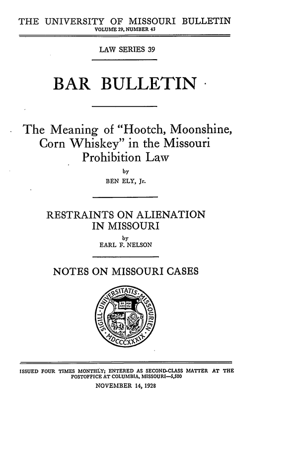 handle is hein.journals/umisb39 and id is 1 raw text is: THE UNIVERSITY OF MISSOURI BULLETIN
VOLUME 29, NUMBER 43

LAW SERIES 39

BAR BULLETIN
The Meaning of Hootch, Moonshine,
Corn Whiskey in the Missouri
Prohibition Law
by
BEN ELY, Jr.

RESTRAINTS ON ALIENATION
IN MISSOURI
by
EARL F. NELSON
NOTES ON MISSOURI CASES

ISSUED FOUR TIMES MONTHLY; ENTERED AS SECOND-CLASS MATTER AT THE
POSTOFFICE AT COLUMBIA, MISSOURI-SS0O
NOVEMBER 14, 1928


