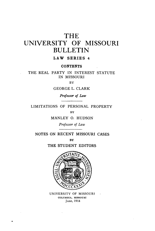 handle is hein.journals/umisb4 and id is 1 raw text is: THE
UNIVERSITY        OF   MISSOURI
BULLETIN
LAW SERIES 4
CONTENTS
THE REAL PARTY IN INTEREST STATUTE
IN MISSOURI
BY
GEORGE L. CLARK
Professor of Law
LIMITATIONS OF PERSONAL PROPERTY
BY
MANLEY 0. HUDSON
Professor of Law
NOTES ON RECENT MISSOURI CASES
BY
THE STUDENT EDITORS
UNIVERSITY OF MISSOURI
COLUMBIA, MISSOURI
June, 1914



