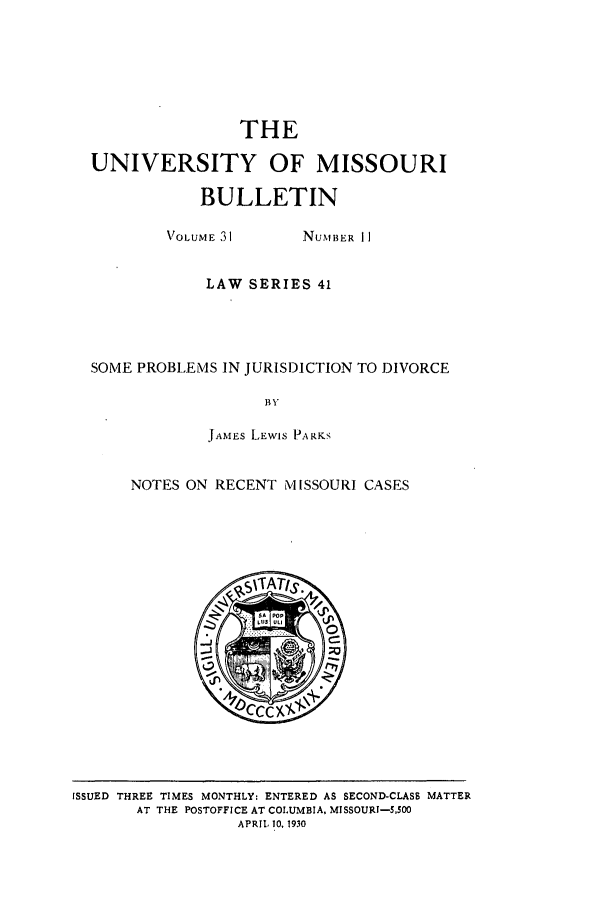 handle is hein.journals/umisb41 and id is 1 raw text is: THE
UNIVERSITY OF MISSOURI
BULLETIN
VOLUME 31   NUMBER II
LAW SERIES 41

SOME PROBLEMS IN JURISDICTION TO DIVORCE
BY
JAMES LEWIS PARKS

NOTES ON RECENT MISSOURI CASES

ISSUED THREE TIMES MONTHLY: ENTERED AS SECOND-CLASS MATTER
AT THE POSTOFFICE AT COLUMBIA, MISSOURI-5,500
APRIL 10, 1930


