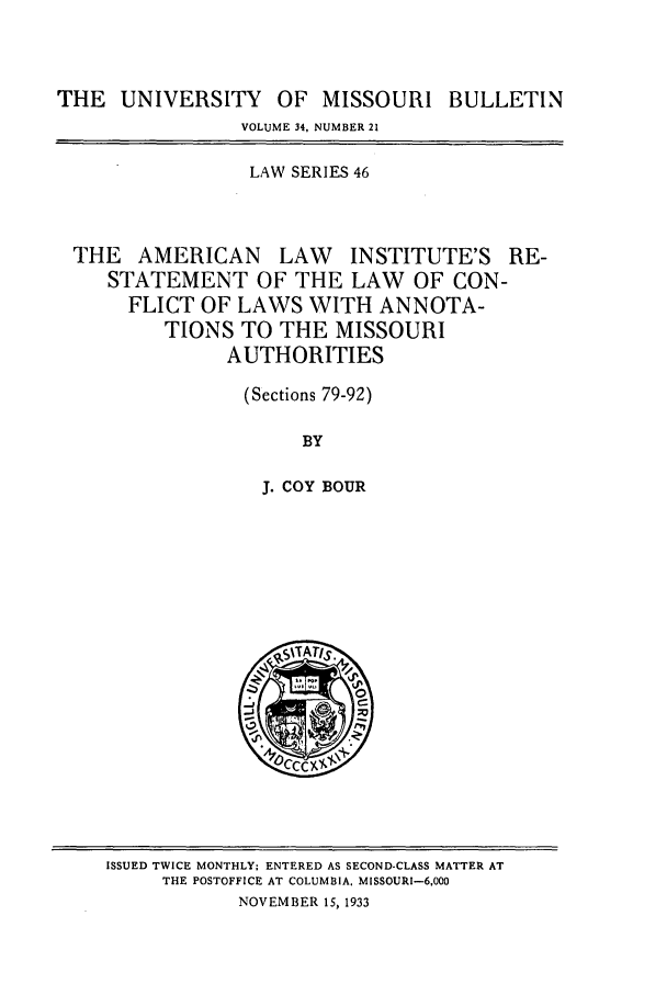 handle is hein.journals/umisb46 and id is 1 raw text is: THE UNIVERSITY OF MISSOURI BULLETIN
VOLUME 34, NUMBER 21
LAW SERIES 46
THE AMERICAN LAW INSTITUTE'S RE-
STATEMENT OF THE LAW OF CON-
FLICT OF LAWS WITH ANNOTA-
TIONS TO THE MISSOURI
AUTHORITIES
(Sections 79-92)
BY
J. COY BOUR

ISSUED TWICE MONTHLY; ENTERED AS SECOND-CLASS MATTER AT
THE POSTOFFICE AT COLUMBIA, MISSOURI-6,000
NOVEMBER 15, 1933


