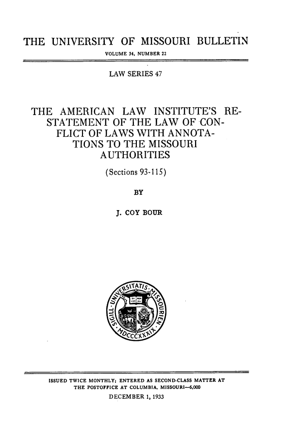 handle is hein.journals/umisb47 and id is 1 raw text is: THE UNIVERSITY OF MISSOURI BULLETIN
VOLUME 34, NUMBER 22
LAW SERIES 47
THE AMERICAN LAW INSTITUTE'S RE-
STATEMENT OF THE LAW OF CON-
FLICT OF LAWS WITH ANNOTA-
TIONS TO THE MISSOURI
AUTHORITIES
(Sections 93-115)
BY
J. COY BOUR

ISSUED TWICE MONTHLY; ENTERED AS SECOND-CLASS MATTER AT
THE POSTOFFICE AT COLUMBIA. MISSOURI-6,000
DECEMBER 1, 1933


