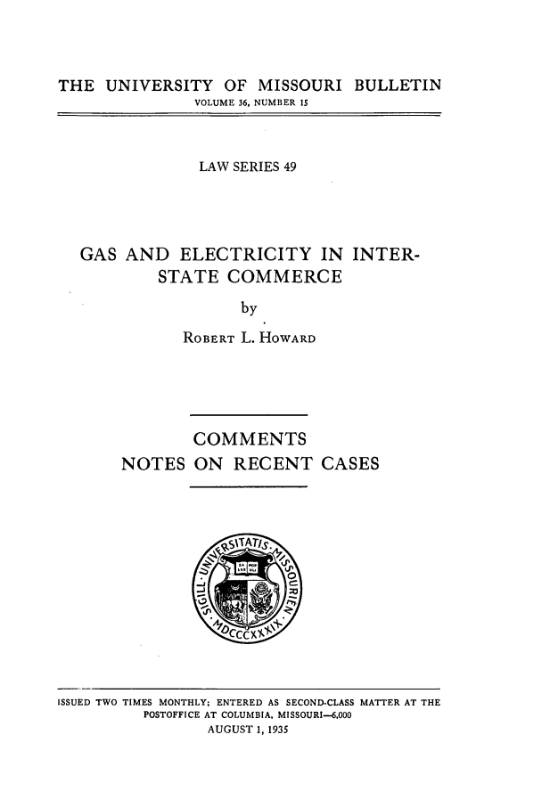 handle is hein.journals/umisb49 and id is 1 raw text is: THE UNIVERSITY OF MISSOURI BULLETIN
VOLUME 36, NUMBER 15

LAW SERIES 49
GAS AND ELECTRICITY IN INTER-
STATE COMMERCE
by
ROBERT L. HOWARD

COMMENTS
NOTES ON RECENT CASES

ISSUED TWO TIMES MONTHLY; ENTERED AS SECOND-CLASS MATTER AT THE
POSTOFFICE AT COLUMBIA, MISSOURI-6,000
AUGUST 1, 1935


