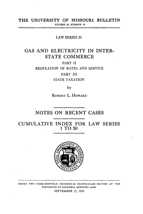 handle is hein.journals/umisb50 and id is 1 raw text is: THE UNIVERSITY OF MISSOURI BULLETIN
VOLUME 36, NUMBER 18
LAW SERIES 50
GAS AND ELECTRICITY IN INTER-
STATE COMMERCE
PART II
REGULATION OF RATES AND SERVICE
PART III
STATE TAXATION
by

ROBERT L. HOWARD
NOTES ON RECENT CASES

CUMULATIVE INDEX FOR
I TO 50

LAW SERIES

ISSUED TWO TIMES MONTHLY; ENTERED AS SECOND-CLASS MATTER AT THE
POSTOFFICE AT COLUMBIA, MISSOURI-6,000
SEPTEMBER 15, 1935


