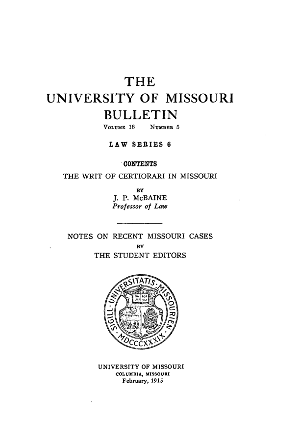 handle is hein.journals/umisb6 and id is 1 raw text is: THE
UNIVERSITY OF MISSOURI
BULLETIN
VOLUME 16  NUMBER 5
LAW SERIES 6
CONTENTS
THE WRIT OF CERTIORARI IN MISSOURI
BY
J. P. McBAINE
Professor of Law

NOTES ON RECENT MISSOURI CASES
BY
THE STUDENT EDITORS

UNIVERSITY OF MISSOURI
COLUMBIA, MISSOURI
February, 1915


