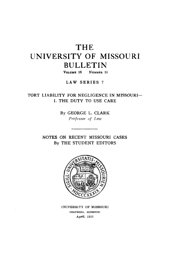 handle is hein.journals/umisb7 and id is 1 raw text is: THE
UNIVERSITY OF MISSOURI
BULLETIN
VOLUME 16 NUMBER 10
LAW SERIES 7
TORT LIABILITY FOR NEGLIGENCE IN MISSOURI-
I. THE DUTY TO USE CARE
By GEORGE L. CLARK
Professor of Law
NOTES ON RECENT MISSOURI CASES
By THE STUDENT EDITORS

UNIVERSITY OF MISSOURI
COLUMBIA. -MISSOURI
April, 1915


