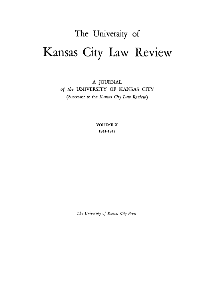 handle is hein.journals/umkc10 and id is 1 raw text is: The University of
Kansas City Law Review
A JOURNAL
of the UNIVERSITY OF KANSAS CITY
(Successor to the Kansas City Law Review)
VOLUME X
1941-1942

The University of Kansas City Press


