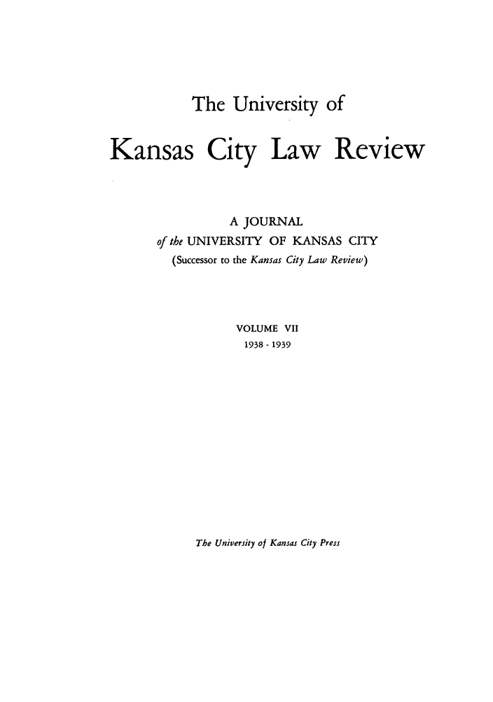 handle is hein.journals/umkc7 and id is 1 raw text is: The University of
Kansas City Law Review
A JOURNAL
of the UNIVERSITY OF KANSAS CITY
(Successor to the Kansas City Law Review)
VOLUME VII
1938 - 1939

The University of Kansas City Press


