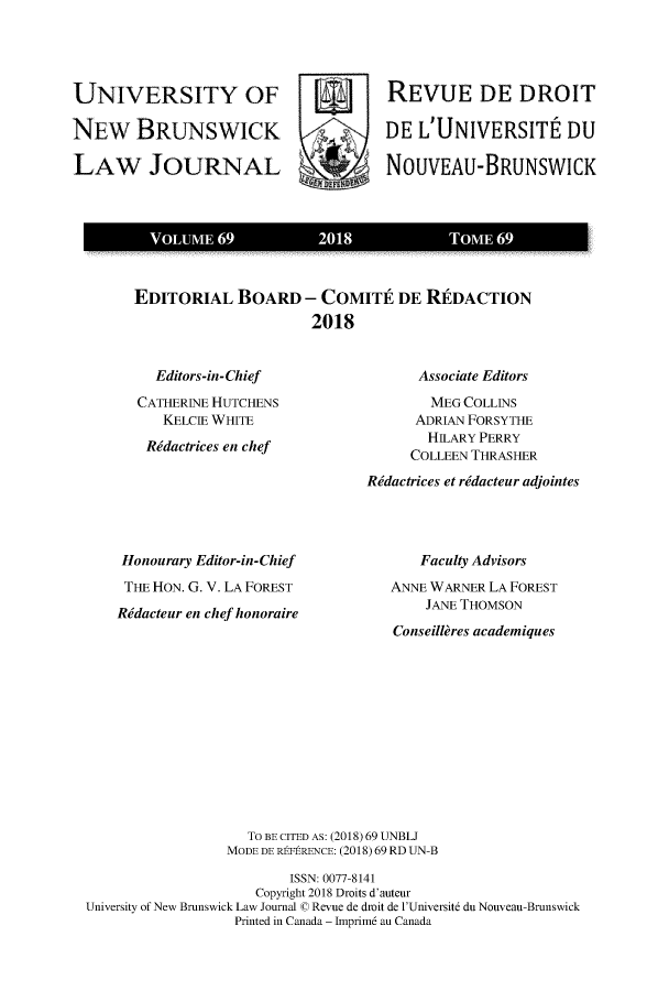 handle is hein.journals/unblj69 and id is 1 raw text is: 




UNIVERSITY OF                        REVUE DE DROIT

NEW BRUNSWICK   7     DE L'UNIVERSITE DU

LAW JOURNAL                          NOUVEAU-BRUNSWICK



          VOUM6              201             TOME6


EDITORIAL BOARD - COMITE DE RIDACTION
                     2018


  Editors-in-Chief
CATHERINE HUTCHENS
   KELCIE WHITE
 Rdactrices en chef


Honourary Editor-in-Chief
THE HON. G. V. LA FOREST
Rdacteur en chef honoraire


      Associate Editors
        MEG COLLINS
      ADRIAN FORSYTHE
      HILARY PERRY
      COLLEEN THRASHER
Rdactrices et rdacteur adjointes


   Faculty Advisors
ANNE WARNER LA FOREST
    JANE THOMSON
Conseillres academiques


                   To BE CITED AS: (2018) 69 UNBLJ
                 MODE DE REFERENCE: (2018) 69 RD UN-B

                        ISSN: 0077-8141
                    Copyright 2018 Droits d'auteur
University of New Brunswick Law Journal © Revue de dmit de l'Universite du Nouveau-Brunswick
                  Printed in Canada - hnprim au Canada


