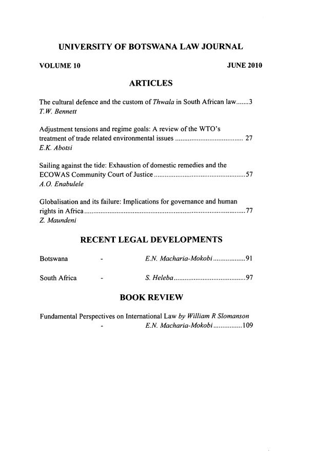 handle is hein.journals/unbotslj10 and id is 1 raw text is: UNIVERSITY OF BOTSWANA LAW JOURNAL
VOLUME 10                                                 JUNE 2010
ARTICLES
The cultural defence and the custom of Thwala in South African law.......3
T. W Bennett
Adjustment tensions and regime goals: A review of the WTO's
treatment of trade related environmental issues ......................... 27
E.K. Abotsi
Sailing against the tide: Exhaustion of domestic remedies and the
ECOWAS Community Court of Justice ............         ...........57
A. 0. Enabulele
Globalisation and its failure: Implications for governance and human
rights in Africa                         ........................................77
Z. Maundeni
RECENT LEGAL DEVELOPMENTS
Botswana           -            E.N. Macharia-Mokobi..............91
South Africa       -            S. Heleba ..................97
BOOK REVIEW
Fundamental Perspectives on International Law by William R Slomanson
E.N. Macharia-Mokobi................109


