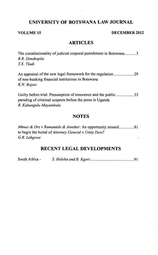 handle is hein.journals/unbotslj15 and id is 1 raw text is: UNIVERSITY OF BOTSWANA LAW JOURNAL
VOLUME 15                                       DECEMBER 2012
ARTICLES
The constitutionality of judicial corporal punishment in Botswana...........3
B.R. Dinokopila
T.E. Tladi
An appraisal of the new legal framework for the regulation...............29
of non-banking financial institutions in Botswana
K.N. Bojosi
Guilty before trial: Presumption of innocence and the public..............53
parading of criminal suspects before the press in Uganda
R. Kakungulu-Mayambala
NOTES
Mmusi & Ors v Ramantele & Another: An opportunity missed...........81
to begin the burial of Attorney General v Unity Dow?
G.R. Lekgowe
RECENT LEGAL DEVELOPMENTS

S. Heleba  and B. Kgori......... . ...................91

South Africa -


