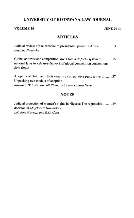 handle is hein.journals/unbotslj16 and id is 1 raw text is: 



      UNIVERSITY OF BOTSWANA LAW JOURNAL

VOLUME 16                                            JUNE 2013

                          ARTICLES

Judicial review of the exercise of presidential power in Africa ........ 3
Enyinna Nwauche

Global antitrust and competition law: From a defacto system of ............ 15
national laws to a dejure)twork of global competition conventions
Eric Engle

Adoption of children in Botswana in a comparative perspective: ............ 37
Unpacking two models of adoption
RowlandJV Cole, Jimcall Pfumorodze and Hauwa Nuru

                            NOTES

Judicial protection of women's rights in Nigeria: The regrettable ........... 59
decision in Mojekwu v Iwuchukwu
LN. Eme Worugli and RO. Ugbe



