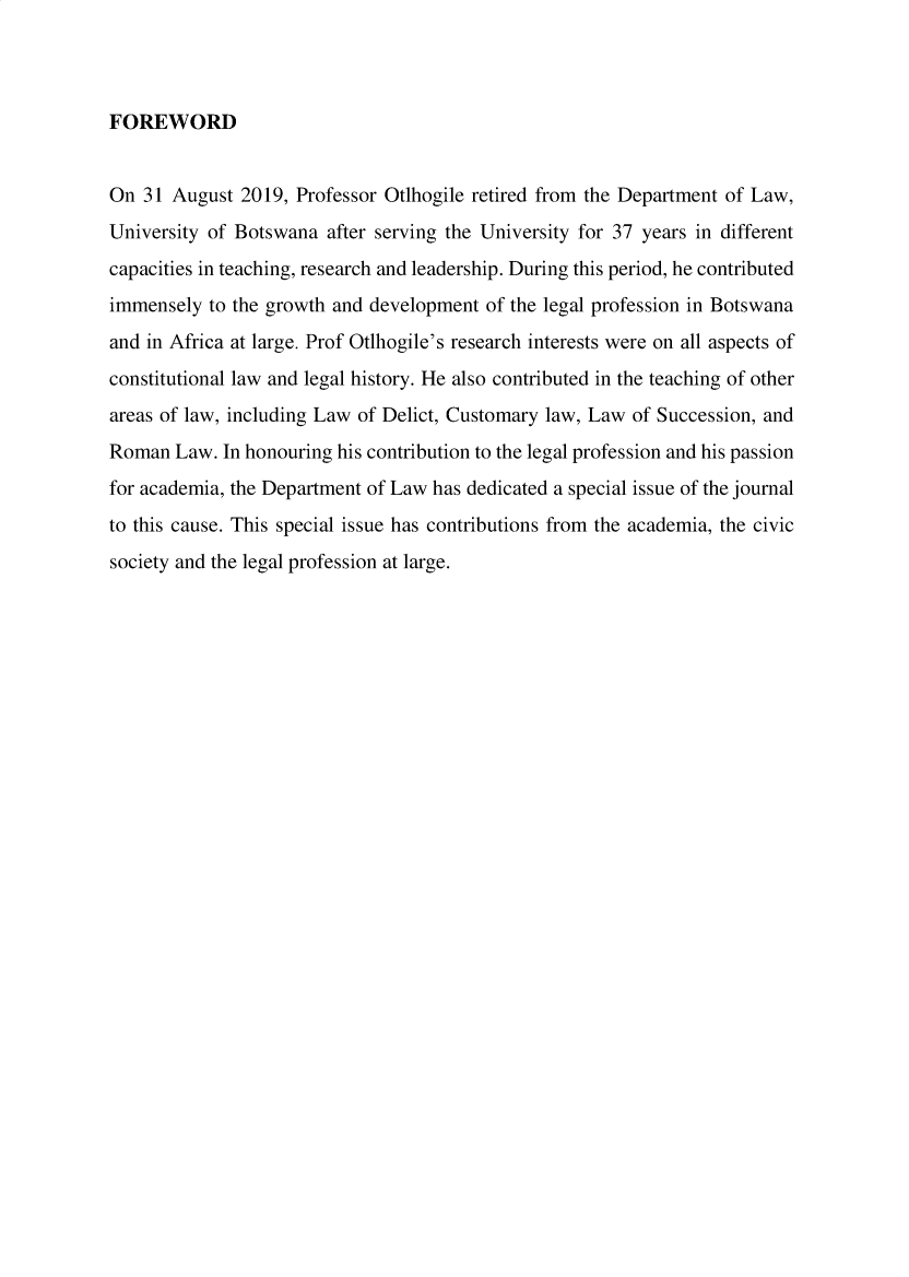 handle is hein.journals/unbotslj28 and id is 1 raw text is: 



FOREWORD


On  31 August  2019, Professor Otlhogile retired from the Department of Law,
University of Botswana  after serving the University for 37 years in different
capacities in teaching, research and leadership. During this period, he contributed
immensely  to the growth and development of the legal profession in Botswana
and in Africa at large. Prof Otlhogile's research interests were on all aspects of
constitutional law and legal history. He also contributed in the teaching of other
areas of law, including Law of Delict, Customary law, Law of Succession, and
Roman  Law.  In honouring his contribution to the legal profession and his passion
for academia, the Department of Law has dedicated a special issue of the journal
to this cause. This special issue has contributions from the academia, the civic
society and the legal profession at large.


