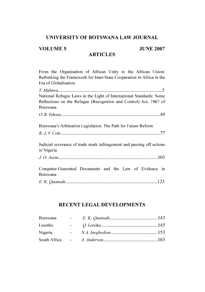handle is hein.journals/unbotslj5 and id is 1 raw text is: UNIVERSITY OF BOTSWANA LAW JOURNAL
VOLUME 5                                           JUNE 2007
ARTICLES
From the Organisation of African Unity to the African Union:
Rethinking the Framework for Inter-State Cooperation in Africa in the
Era of Globalisation
T  M aluw a  .................................................................................   5
National Refugee Laws in the Light of International Standards: Some
Reflections on the Refugee (Recognition and Control) Act, 1967 of
Botswana
0 . B . Tshosa  .............................................................................   49
Botswana's Arbitration Legislation: The Path for Future Reform
R .J.  V  C ole .............................................................................   77
Judicial severance of trade mark infringement and passing off actions
in Nigeria
J   O . A sein  .................................................................................. 10 3
Computer-Generated Documents and the Law of Evidence in
Botswana
E . K   Q uansah  ............................................................................ 123
RECENT LEGAL DEVELOPMENTS
Botswana        -     E. K  Quansah ........................................ 143
Lesotho         -     Q. Letsika ............................................... 145
N igeria        -     N.A. Inegbedion ....................................... 153
South  Africa   -    A. Anderson ............................................. 163


