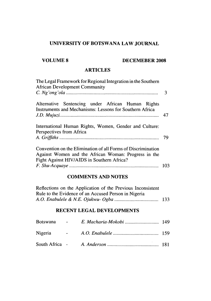 handle is hein.journals/unbotslj8 and id is 1 raw text is: UNIVERSITY OF BOTSWANA LAW JOURNAL
VOLUME 8                            DECEMEBER 2008
ARTICLES
The Legal Framework for Regional Integration in the Southern
African Development Community
C . N g 'ong 'ola  ........................................................................  3
Alternative  Sentencing  under African  Human    Rights
Instruments and Mechanisms: Lessons for Southern Africa
J.D . M ujuzi .............................................................................  47
International Human Rights, Women, Gender and Culture:
Perspectives from Africa
A . G riffi ths  ..............................................................................  79
Convention on the Elimination of all Forms of Discrimination
Against Women and the African Woman: Progress in the
Fight Against HIV/AIDS in Southern Africa?
F . Shu-A cquaye  .......................................................................  103
COMMENTS AND NOTES
Reflections on the Application of the Previous Inconsistent
Rule to the Evidence of an Accused Person in Nigeria
A.O. Enabulele &  N.E. Ojukwu- Ogba ...................................  133
RECENT LEGAL DEVELOPMENTS
Botswana     -      E. Macharia-Mokobi ........................... 149
Nigeria      -      A.O. Enabulele  ....................................  159
South  Africa  -    A. Anderson  .........................................  181


