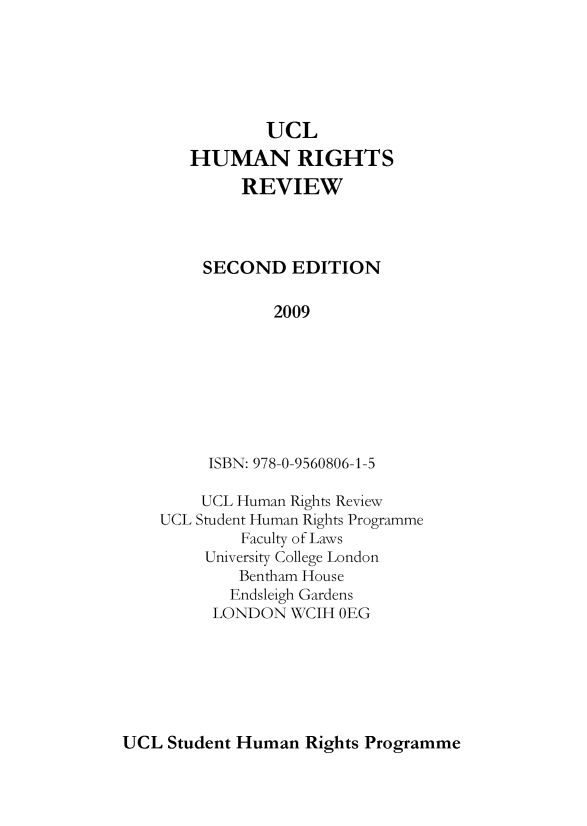 handle is hein.journals/uncolhurire2 and id is 1 raw text is: UCL
HUMAN RIGHTS
REVIEW
SECOND EDITION
2009
ISBN: 978-0-9560806-1-5

UCL Human Rights Review
UCL Student Human Rights Programme
Faculty of Laws
University College London
Bentham House
Endsleigh Gardens
LONDON WCIH OEG

UCL Student Human Rights Programme


