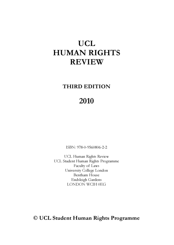 handle is hein.journals/uncolhurire3 and id is 1 raw text is: UCL
HUMAN RIGHTS
REVIEW
THIRD EDITION
2010
ISBN: 978-0-9560806-2-2
UCL Human Rights Review
UCL Student Human Rights Programme
Faculty of Laws
University College London
Bentham House
Endsleigh Gardens
LONDON WCIH OEG

( UCL Student Human Rights Programme


