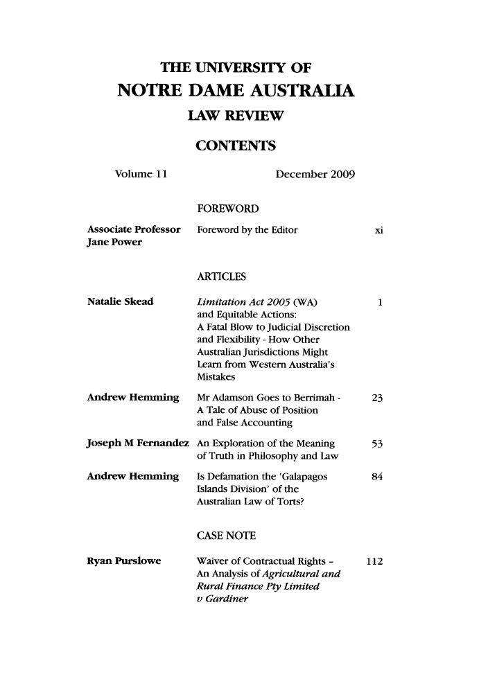 handle is hein.journals/undauslr11 and id is 1 raw text is: THE UNIVERSITY OF
NOTRE DAME AUSTRALIA
LAW REVIEW
CONTENTS

Volume 11

December 2009

FOREWORD

Associate Professor
Jane Power

Foreword by the Editor

ARTICLES

Natalie Skead

Andrew Hemming
Joseph M Fernandez
Andrew Hemming

Limitation Act 2005 (WA)
and Equitable Actions:
A Fatal Blow to Judicial Discretion
and Flexibility - How Other
Australian Jurisdictions Might
Learn from Western Australia's
Mistakes
Mr Adamson Goes to Berrimah -
A Tale of Abuse of Position
and False Accounting
An Exploration of the Meaning
of Truth in Philosophy and Law
Is Defamation the 'Galapagos
Islands Division' of the
Australian Law of Torts?

CASE NOTE

Ryan Purslowe

Waiver of Contractual Rights -
An Analysis of Agricultural and
Rural Finance Pty Limited
v Gardiner


