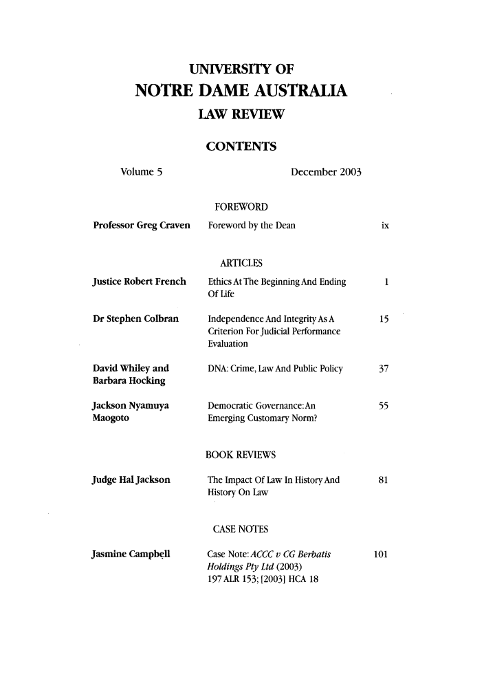 handle is hein.journals/undauslr5 and id is 1 raw text is: UNIVERSITY OF
NOTRE DAME AUSTRALIA
LAW REVIEW
CONTENTS
Volume 5            December 2003
FOREWORD

Professor Greg Craven

Foreword by the Dean

ARTICLES

Justice Robert French
Dr Stephen Colbran
David Whiley and
Barbara Hocking
Jackson Nyamuya
Maogoto

Ethics At The Beginning And Ending
Of Life
Independence And Integrity As A
Criterion For Judicial Performance
Evaluation
DNA: Crime, Law And Public Policy
Democratic Governance:An
Emerging Customary Norm?

BOOK REVIEWS

Judge Hal Jackson

The Impact Of Law In History And
History On Law

CASE NOTES

Jasmine Campbeli

Case Note:ACCC v CG Berbatis
Holdings Pty Ltd (2003)
197 ALR 153; [2003] HCA 18


