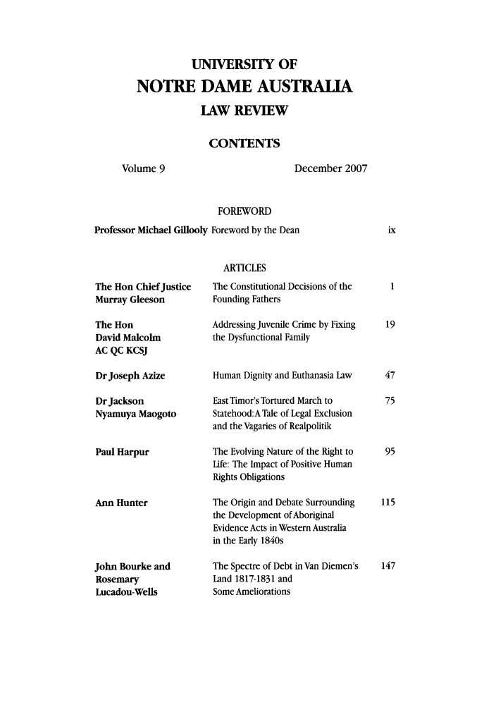 handle is hein.journals/undauslr9 and id is 1 raw text is: UNIVERSITY OF
NOTRE DAME AUSTRALIA
LAW REVIEW
CONTENTS
Volume 9                  December 2007
FOREWORD
Professor Michael Gillooly Foreword by the Dean

ARTICLES

The Hon Chief Justice
Murray Gleeson
The Hon
David Malcolm
AC QC KCSJ
Dr Joseph Azize
Dr Jackson
Nyamuya Maogoto
Paul Harpur
Ann Hunter
John Bourke and
Rosemary
Lucadou-Wells

The Constitutional Decisions of the
Founding Fathers
Addressing Juvenile Crime by Fixing
the Dysfunctional Family
Human Dignity and Euthanasia Law
East Timor's Tortured March to
Statehood:ATale of Legal Exclusion
and the Vagaries of Realpolitik
The Evolving Nature of the Right to
Life: The Impact of Positive Human
Rights Obligations
The Origin and Debate Surrounding
the Development of Aboriginal
Evidence Acts in Western Australia
in the Early 1840s
The Spectre of Debt in Van Diemen's
Land 1817-1831 and
Some Ameliorations


