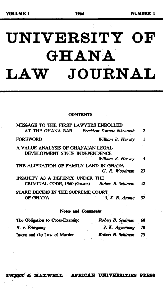 handle is hein.journals/unghan1 and id is 1 raw text is: UNIVERSITY OF
GHANA

LAW

JOURNAL

COwrXm
MESSAGE TO THE FIRST LAWYERS ENROLLED
AT THE GHANA BAR  President Kwame Nkrumah

FOREWORD

William B. Harvey

A VALUE ANALYSIS OF GHANAIAN LEGAL
DEVELOPMENT SINCE INDEPENDENCE
Wiliam B. Harvey
THE ALIENATION OF FAMILY LAND IN GHANA
G. R. Woodman
INSANITY AS A DEFENCE UNDER THE
CRIMINAL CODE, 1960 (GHANA)  Robert B. Seidman
STARE DECISIS IN THE SUPREME COURT
OF GHANA                   S. K. B. Asante
Notes amd Cemmem

The Obrlitio to Cross-Exauine
A. v.     t   aw    rng
Inten and the Law of Murder

Robert B. Seidamm
i. K. Agyemang
Robert B. Seidman

SWaTm & MAX Wl.L - AFRICAN UNIVERSITIES PRESS

I

V xit I

19

NUMBER 1


