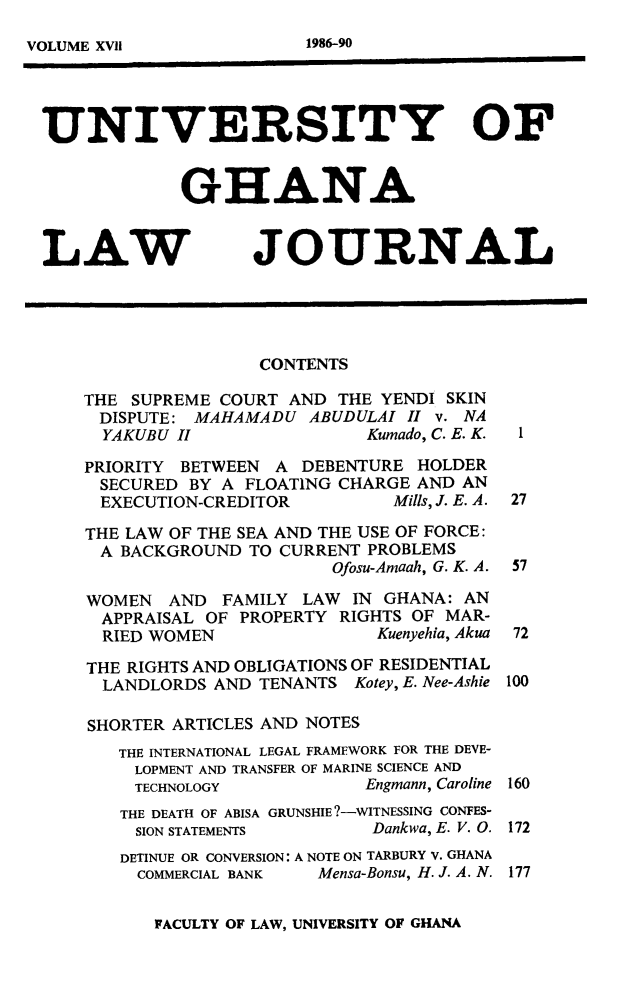handle is hein.journals/unghan17 and id is 1 raw text is: UNIVERSITY OF
GHANA
LAW JOURNAL
CONTENTS
THE SUPREME COURT AND THE YENDI SKIN
DISPUTE: MAHAMADU ABUDULAI I v. NA
YAKUBU II               Kumado, C. E. K.  1
PRIORITY BETWEEN A DEBENTURE HOLDER
SECURED BY A FLOATING CHARGE AND AN
EXECUTION-CREDITOR         Mills, J. E. A. 27
THE LAW OF THE SEA AND THE USE OF FORCE:
A BACKGROUND TO CURRENT PROBLEMS
Ofosu-Amaah, G. K. A. 57
WOMEN AND FAMILY LAW IN GHANA: AN
APPRAISAL OF PROPERTY RIGHTS OF MAR-
RIED WOMEN               Kuenyehia, Akua 72
THE RIGHTS AND OBLIGATIONS OF RESIDENTIAL
LANDLORDS AND TENANTS Kotey, E. Nee-Ashie 100
SHORTER ARTICLES AND NOTES
THE INTERNATIONAL LEGAL FRAMEWORK FOR THE DEVE-
LOPMENT AND TRANSFER OF MARINE SCIENCE AND
TECHNOLOGY           Engmann, Caroline 160
THE DEATH OF ABISA GRUNSHIE?-WITNESSING CONFES-
SION STATEMENTS       Dankwa, E. V. 0. 172
DETINUE OR CONVERSION: A NOTE ON TARBURY V. GHANA
COMMERCIAL BANK  Mensa-Bonsu, H. J. A. N. 177

FACULTY OF LAW, UNIVERSITY OF GHANA

1986-90

VOLUME XV1i



