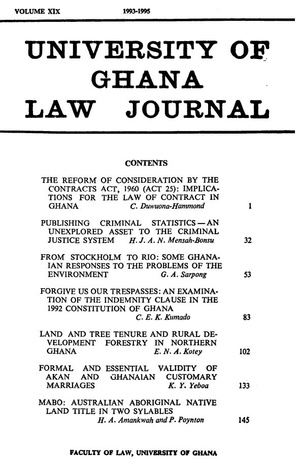 handle is hein.journals/unghan19 and id is 1 raw text is: UNIVERSITY OF
GHANA

LAW

JOURNAL

CONTENTS

THE REFORM
CONTRACTS
TIONS FOR
GHANA
PUBLISHING

OF CONSIDERATION BY THE
ACT, 1960 (ACT 25): IMPLICA-
THE LAW OF CONTRACT IN
C. Duwuona-Hammond

CRIMINAL

STATISTICS - AN

UNEXPLORED ASSET TO THE CRIMINAL
JUSTICE SYSTEM   H. J. A. N. Mensah-Bonsu

FROM STOCKHOLM
IAN RESPONSES TO
ENVIRONMENT

TO RIO: SOME GHANA-
THE PROBLEMS OF THE
G. A. Sarpong

FORGIVE US OUR TRESPASSES: AN EXAMINA-
TION OF THE INDEMNITY CLAUSE IN THE
1992 CONSTITUTION OF GHANA
C. E. K. Kumado
LAND AND TREE TENURE AND RURAL DE-
VELOPMENT FORESTRY IN NORTHERN
GHANA              E. N. A. Kotey

FORMAL AND
AKAN AND
MARRIAGES

ESSENTIAL
GHANAIAN

VALIDITY OF
CUSTOMARY
K. Y. Yeboa

MABO: AUSTRALIAN ABORIGINAL NATIVE
LAND TITLE IN TWO SYLABLES
H. A. Arnankwah and P. Poynton

FACULTY OF LAW, UNIVERSITY OF GHANA

VOLUME XIX

1993-1995


