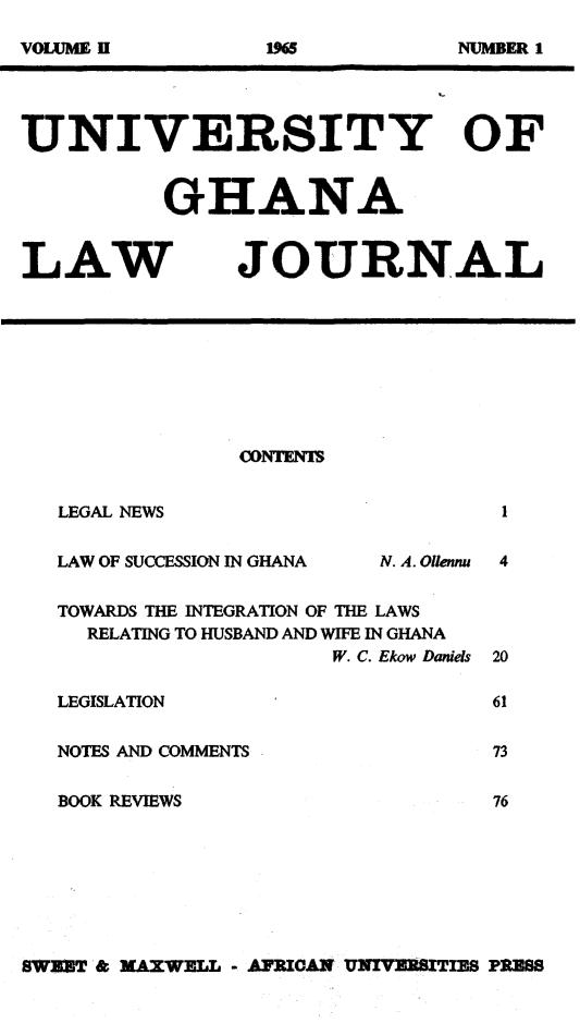 handle is hein.journals/unghan2 and id is 1 raw text is: UNIVERSITY OF
GHANA

LAW

JOURNAL

CONTENTS

LEGAL NEWS

LAW OF SUCCESSION IN GHANA

N. A. Ollennu

TOWARDS THE INTEGRATION OF THE LAWS
RELATING TO HUSBAND AND WIFE IN GHANA
W. C. Ekow Daniels
LEGISLATION
NOTES AND COMMENTS
BOOK REVIEWS

SWEET & MAXWELL - AFRICAN UNIVERSITIES PRESS

VOLUME !I

Do

NUAMER 1


